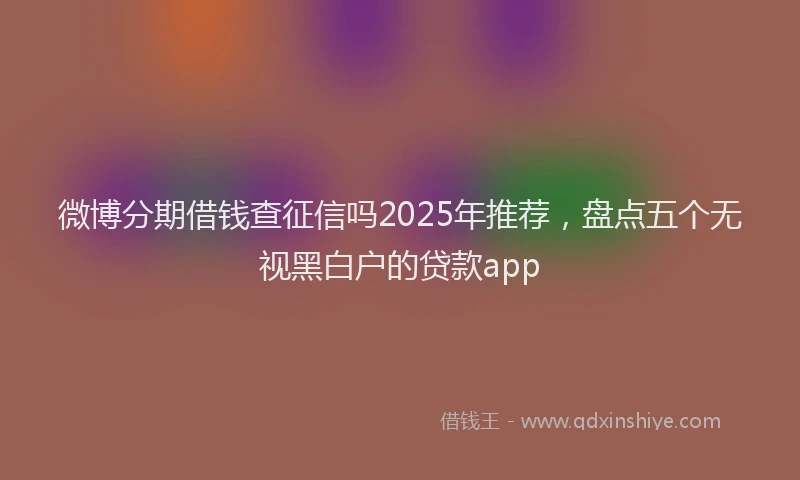 微博分期借钱查征信吗2025年推荐，盘点五个无视黑白户的贷款app
