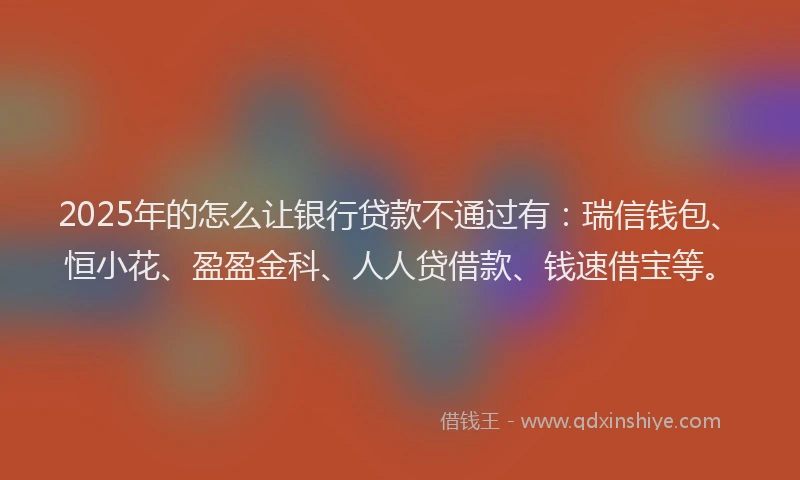 2025年的怎么让银行贷款不通过有：瑞信钱包、恒小花、盈盈金科、人人贷借款、钱速借宝等。