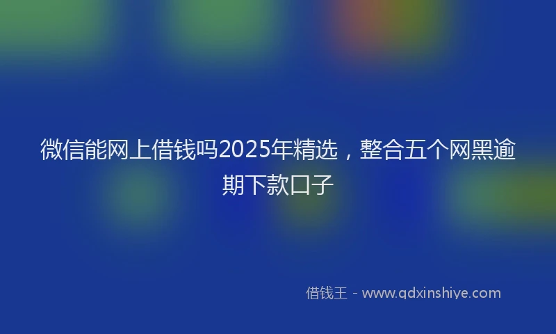 微信能网上借钱吗2025年精选，整合五个网黑逾期下款口子