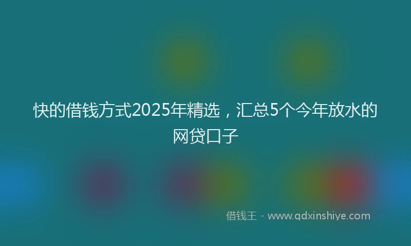 快的借钱方式2025年精选，汇总5个今年放水的网贷口子