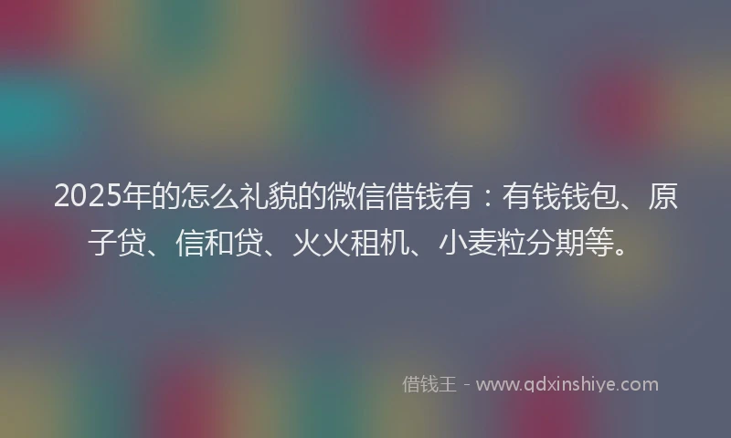 2025年的怎么礼貌的微信借钱有：有钱钱包、原子贷、信和贷、火火租机、小麦粒分期等。