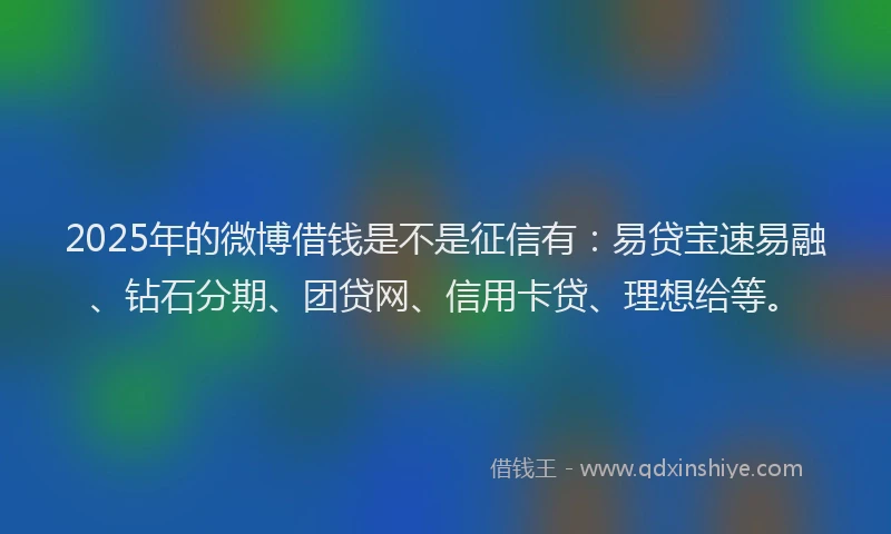 2025年的微博借钱是不是征信有：易贷宝速易融、钻石分期、团贷网、信用卡贷、理想给等。