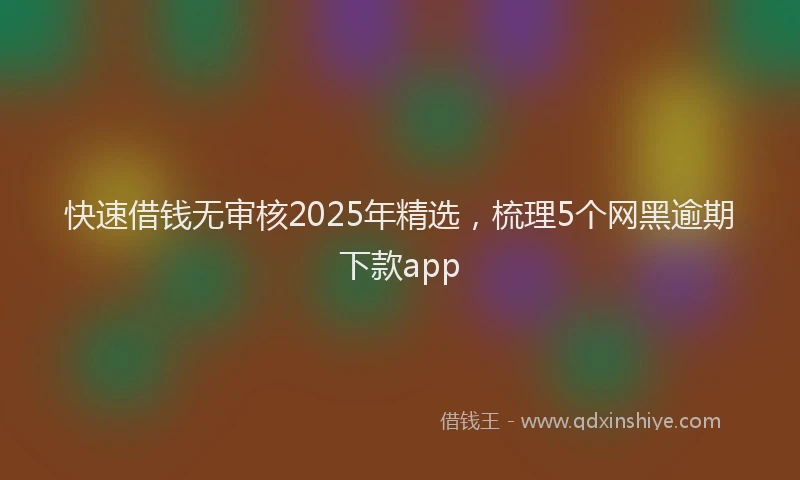 快速借钱无审核2025年精选，梳理5个网黑逾期下款app