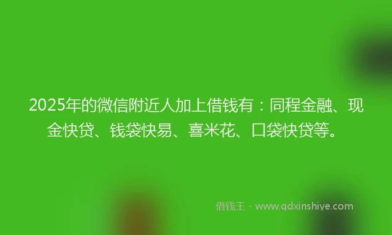 2025年的微信附近人加上借钱有：同程金融、现金快贷、钱袋快易、喜米花、口袋快贷等。