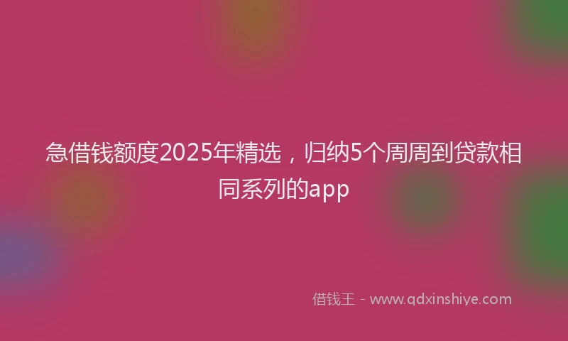 急借钱额度2025年精选，归纳5个周周到贷款相同系列的app