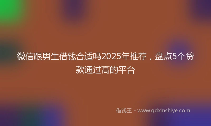 微信跟男生借钱合适吗2025年推荐，盘点5个贷款通过高的平台