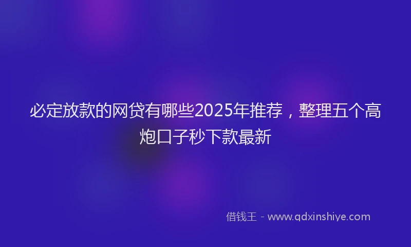必定放款的网贷有哪些2025年推荐，整理五个高炮口子秒下款最新