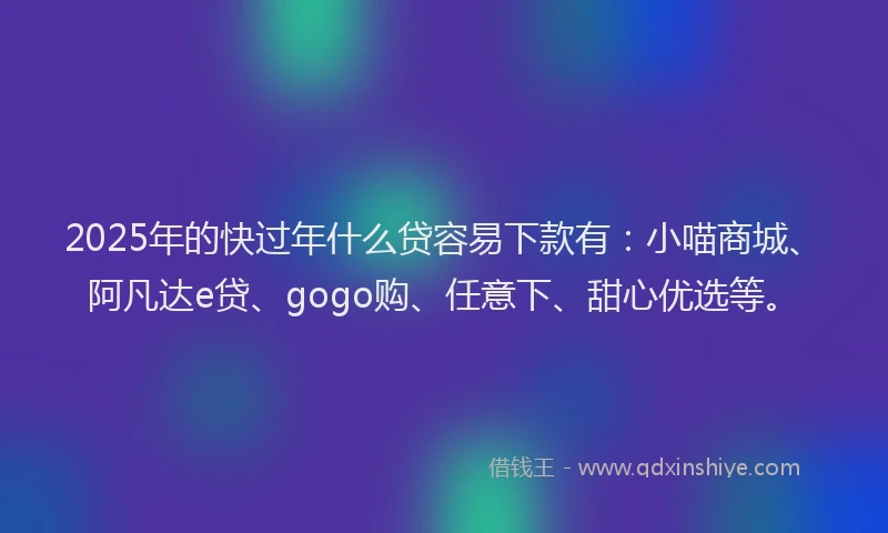 2025年的快过年什么贷容易下款有：小喵商城、阿凡达e贷、gogo购、任意下、甜心优选等。