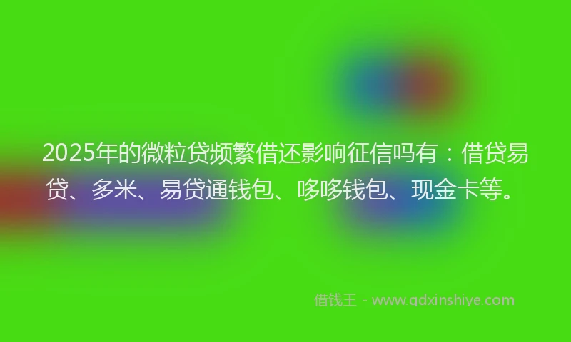 2025年的微粒贷频繁借还影响征信吗有：借贷易贷、多米、易贷通钱包、哆哆钱包、现金卡等。