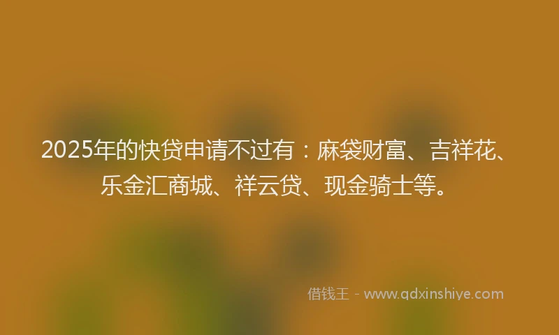 2025年的快贷申请不过有：麻袋财富、吉祥花、乐金汇商城、祥云贷、现金骑士等。