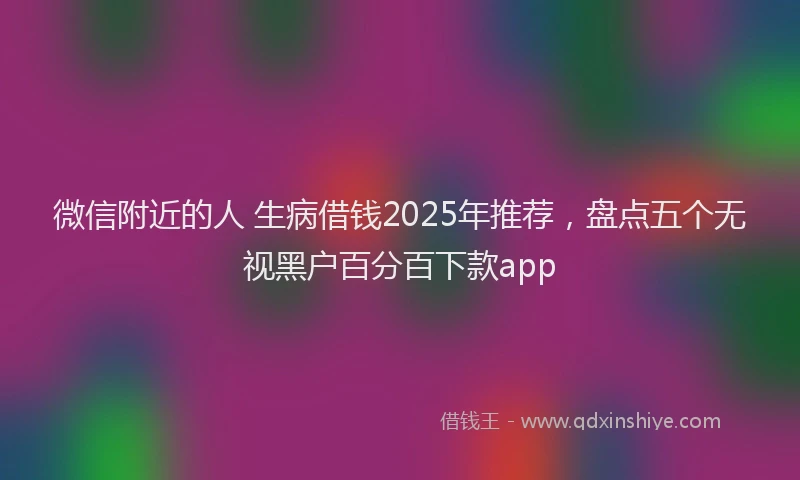 微信附近的人 生病借钱2025年推荐，盘点五个无视黑户百分百下款app