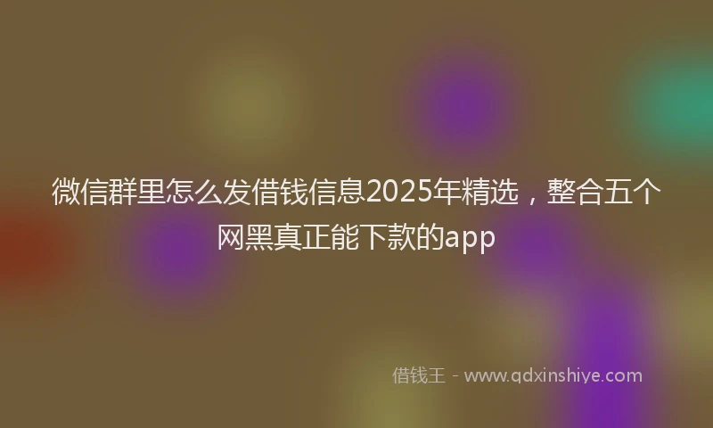 微信群里怎么发借钱信息2025年精选，整合五个网黑真正能下款的app