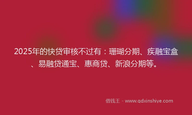 2025年的快贷审核不过有：珊瑚分期、疾融宝盒、易融贷通宝、惠商贷、新浪分期等。