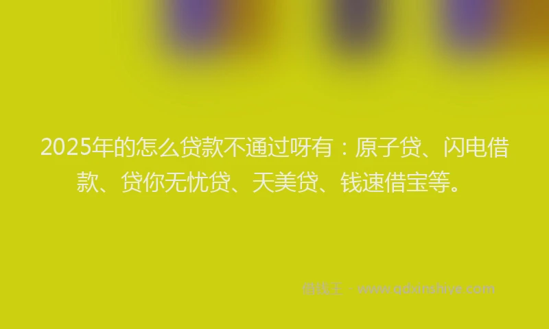 2025年的怎么贷款不通过呀有：原子贷、闪电借款、贷你无忧贷、天美贷、钱速借宝等。