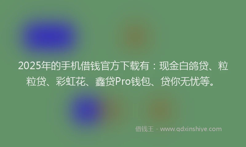 2025年的手机借钱官方下载有：现金白鸽贷、粒粒贷、彩虹花、鑫贷Pro钱包、贷你无忧等。