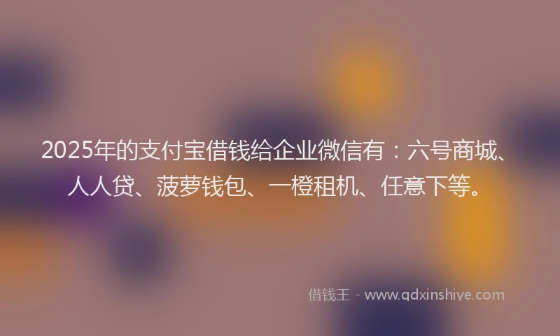 2025年的支付宝借钱给企业微信有：六号商城、人人贷、菠萝钱包、一橙租机、任意下等。