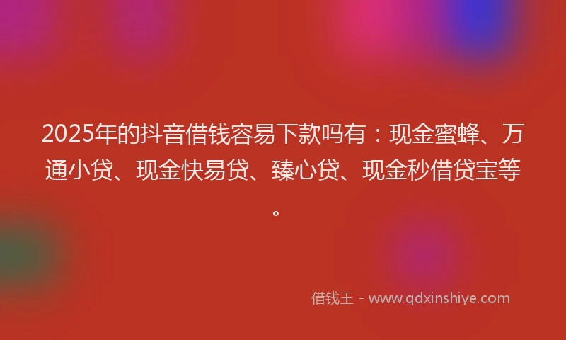 2025年的抖音借钱容易下款吗有：现金蜜蜂、万通小贷、现金快易贷、臻心贷、现金秒借贷宝等。