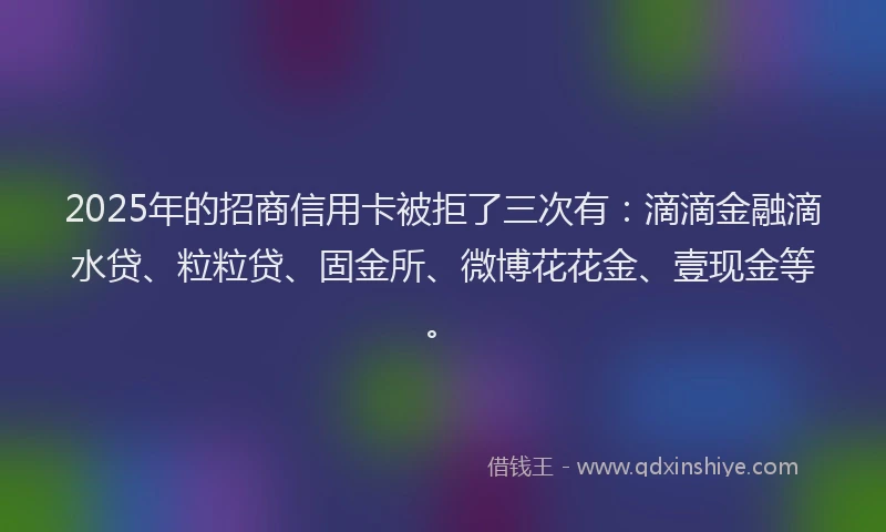 2025年的招商信用卡被拒了三次有：滴滴金融滴水贷、粒粒贷、固金所、微博花花金、壹现金等。