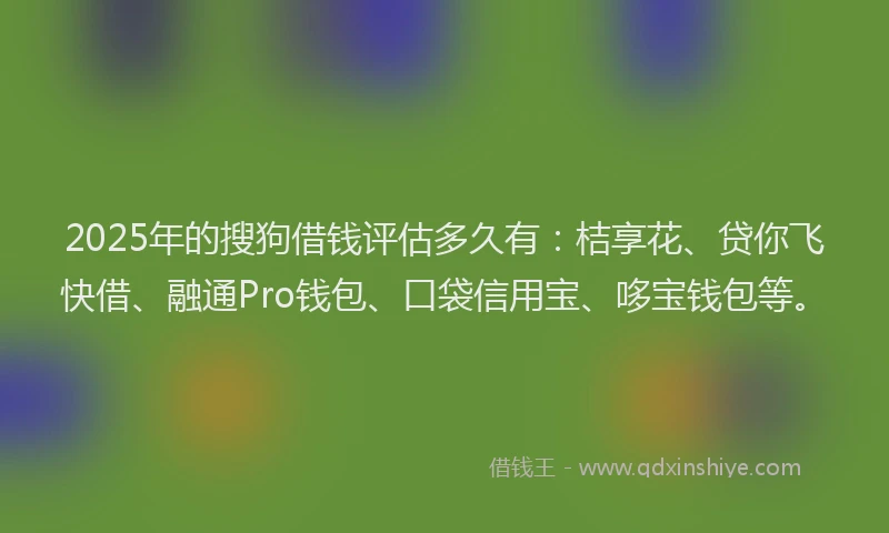 2025年的搜狗借钱评估多久有：桔享花、贷你飞快借、融通Pro钱包、口袋信用宝、哆宝钱包等。