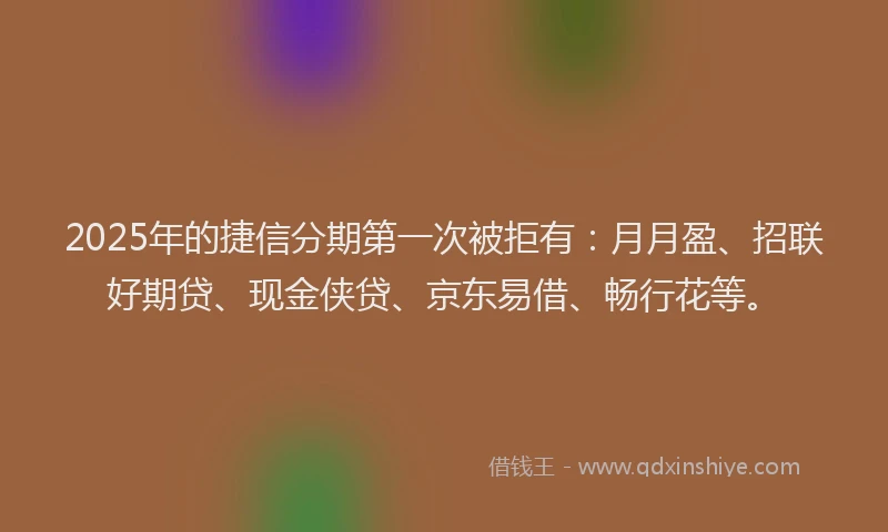 2025年的捷信分期第一次被拒有：月月盈、招联好期贷、现金侠贷、京东易借、畅行花等。