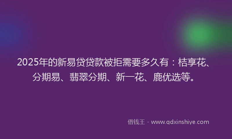 2025年的新易贷贷款被拒需要多久有：桔享花、分期易、翡翠分期、新一花、鹿优选等。