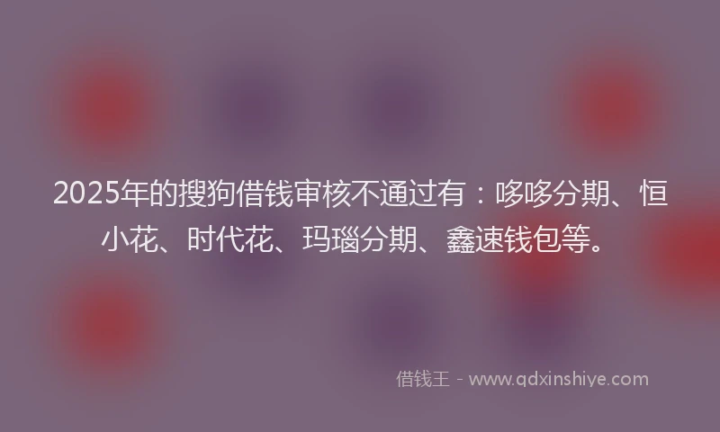 2025年的搜狗借钱审核不通过有：哆哆分期、恒小花、时代花、玛瑙分期、鑫速钱包等。