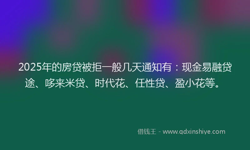 2025年的房贷被拒一般几天通知有：现金易融贷途、哆来米贷、时代花、任性贷、盈小花等。