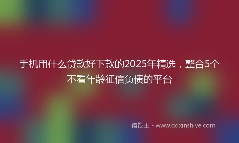 手机用什么贷款好下款的2025年精选，整合5个不看年龄征信负债的平台
