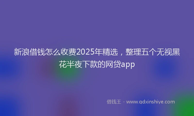新浪借钱怎么收费2025年精选，整理五个无视黑花半夜下款的网贷app