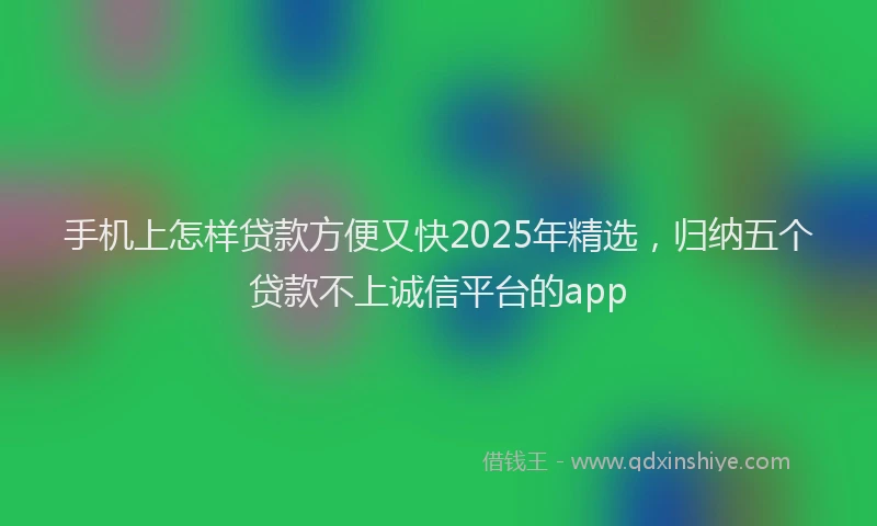 手机上怎样贷款方便又快2025年精选，归纳五个贷款不上诚信平台的app