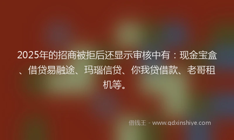 2025年的招商被拒后还显示审核中有：现金宝盒、借贷易融途、玛瑙信贷、你我贷借款、老哥租机等。