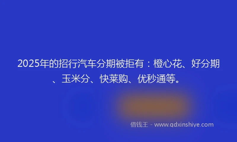 2025年的招行汽车分期被拒有：橙心花、好分期、玉米分、快莱购、优秒通等。