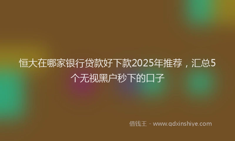恒大在哪家银行贷款好下款2025年推荐，汇总5个无视黑户秒下的口子