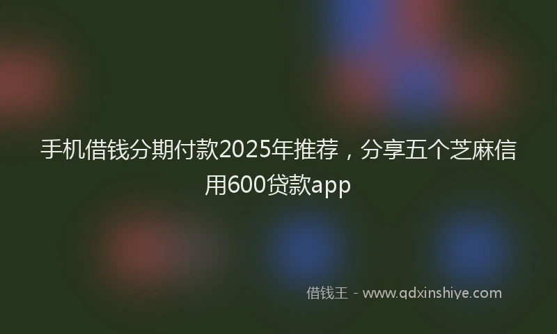 手机借钱分期付款2025年推荐，分享五个芝麻信用600贷款app