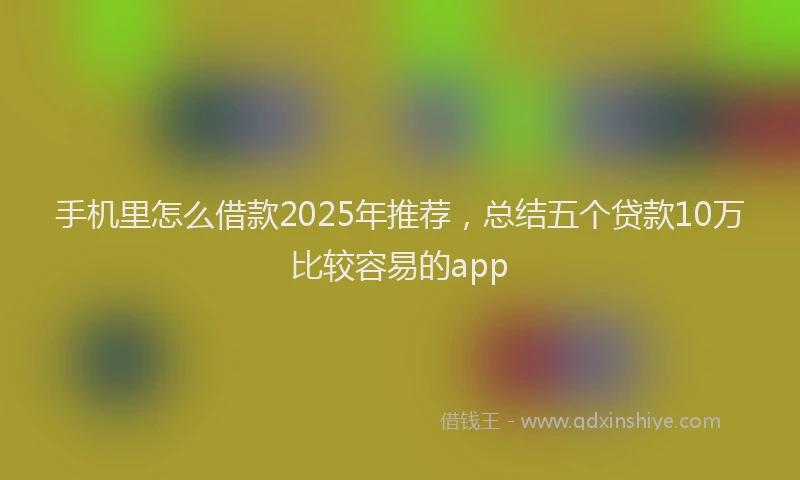 手机里怎么借款2025年推荐，总结五个贷款10万比较容易的app