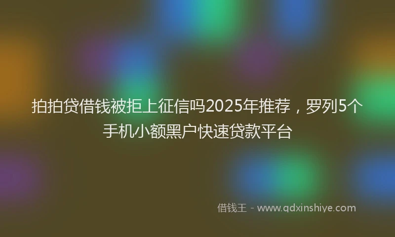 拍拍贷借钱被拒上征信吗2025年推荐，罗列5个手机小额黑户快速贷款平台