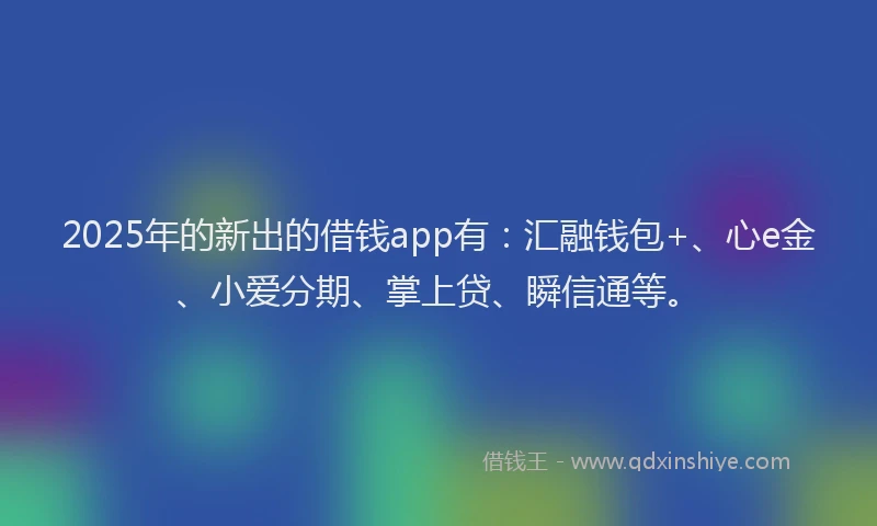2025年的新出的借钱app有：汇融钱包+、心e金、小爱分期、掌上贷、瞬信通等。