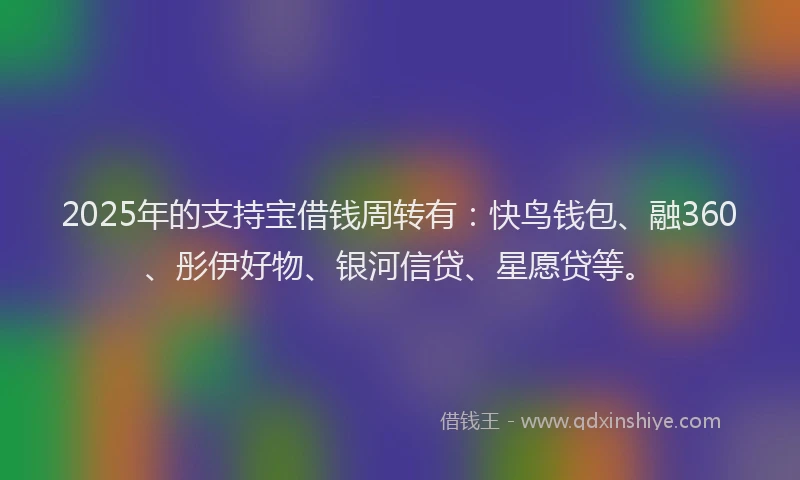 2025年的支持宝借钱周转有：快鸟钱包、融360、彤伊好物、银河信贷、星愿贷等。