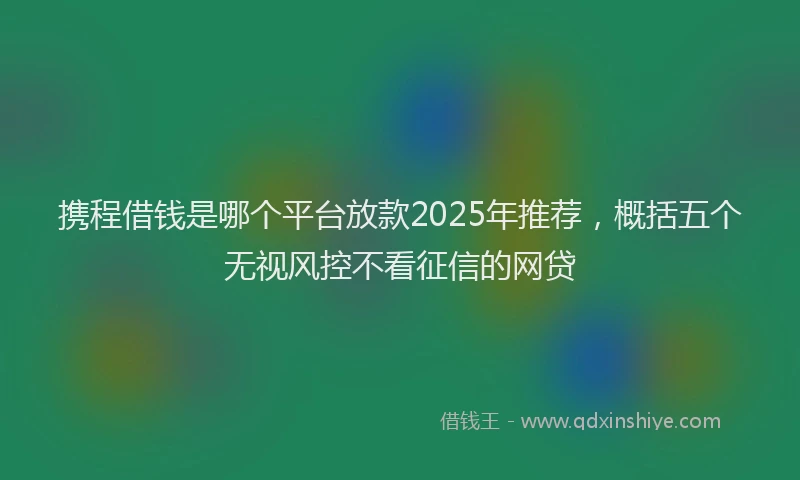 携程借钱是哪个平台放款2025年推荐，概括五个无视风控不看征信的网贷
