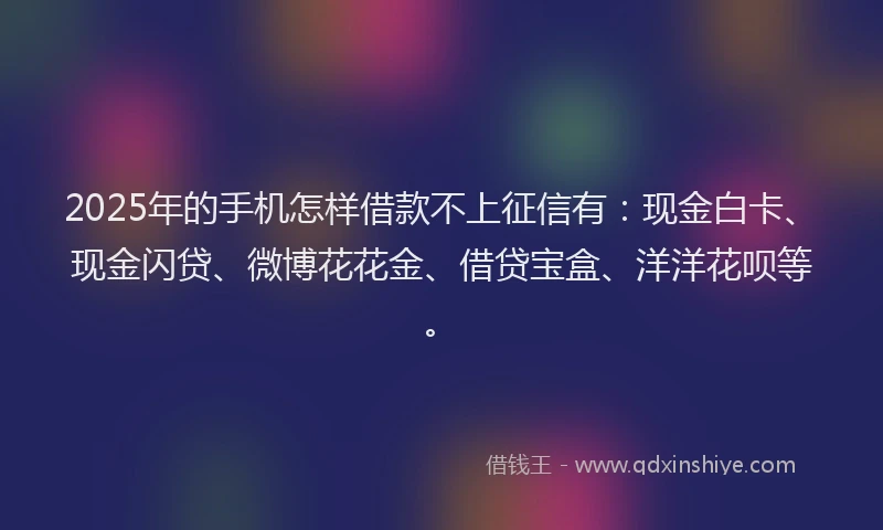 2025年的手机怎样借款不上征信有：现金白卡、现金闪贷、微博花花金、借贷宝盒、洋洋花呗等。
