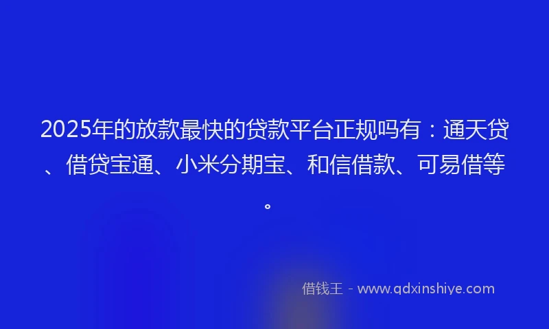 2025年的放款最快的贷款平台正规吗有：通天贷、借贷宝通、小米分期宝、和信借款、可易借等。