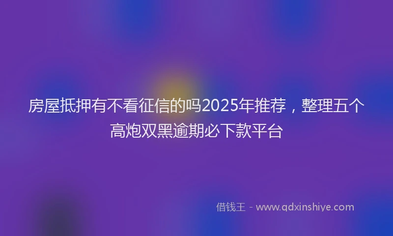房屋抵押有不看征信的吗2025年推荐，整理五个高炮双黑逾期必下款平台