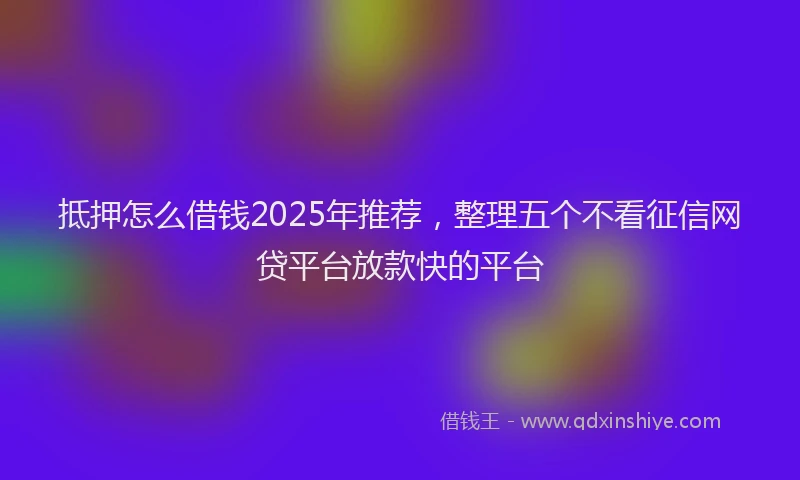 抵押怎么借钱2025年推荐，整理五个不看征信网贷平台放款快的平台