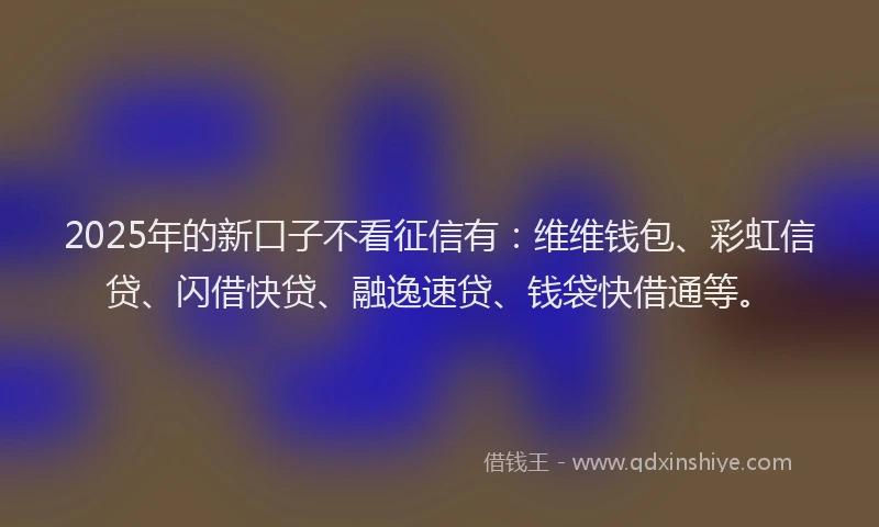 2025年的新口子不看征信有：维维钱包、彩虹信贷、闪借快贷、融逸速贷、钱袋快借通等。