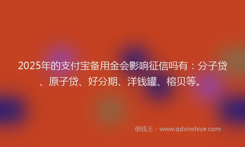 2025年的支付宝备用金会影响征信吗有：分子贷、原子贷、好分期、洋钱罐、榕贝等。