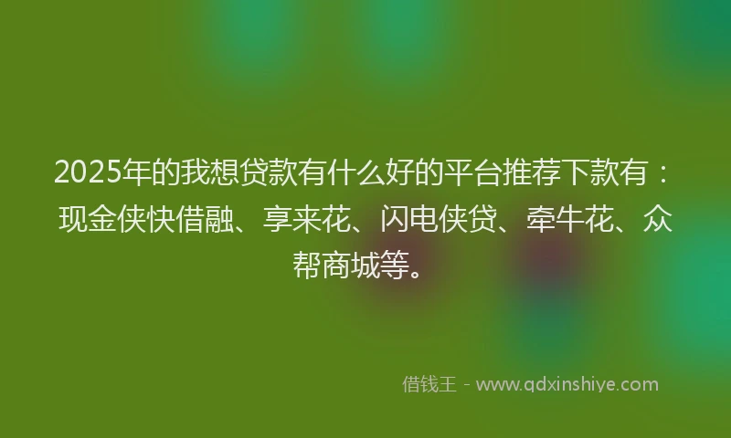 2025年的我想贷款有什么好的平台推荐下款有：现金侠快借融、享来花、闪电侠贷、牵牛花、众帮商城等。