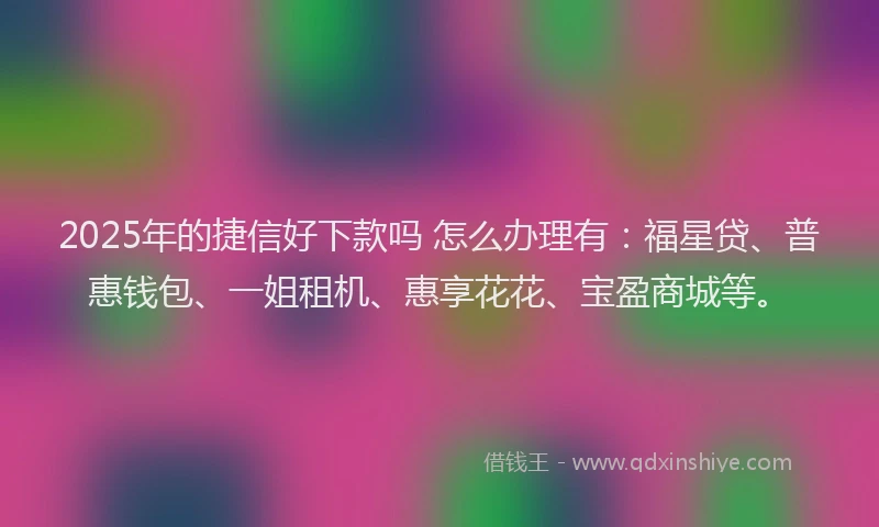 2025年的捷信好下款吗 怎么办理有:福星贷、普惠钱包、一姐租机、惠享花花、宝盈商城等。