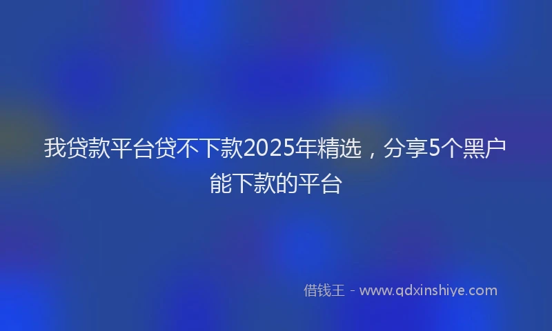 我贷款平台贷不下款2025年精选，分享5个黑户能下款的平台