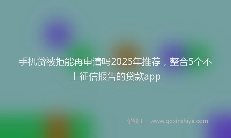 手机贷被拒能再申请吗2025年推荐，整合5个不上征信报告的贷款app