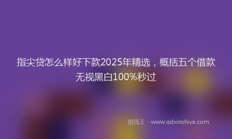 指尖贷怎么样好下款2025年精选，概括五个借款无视黑白100%秒过